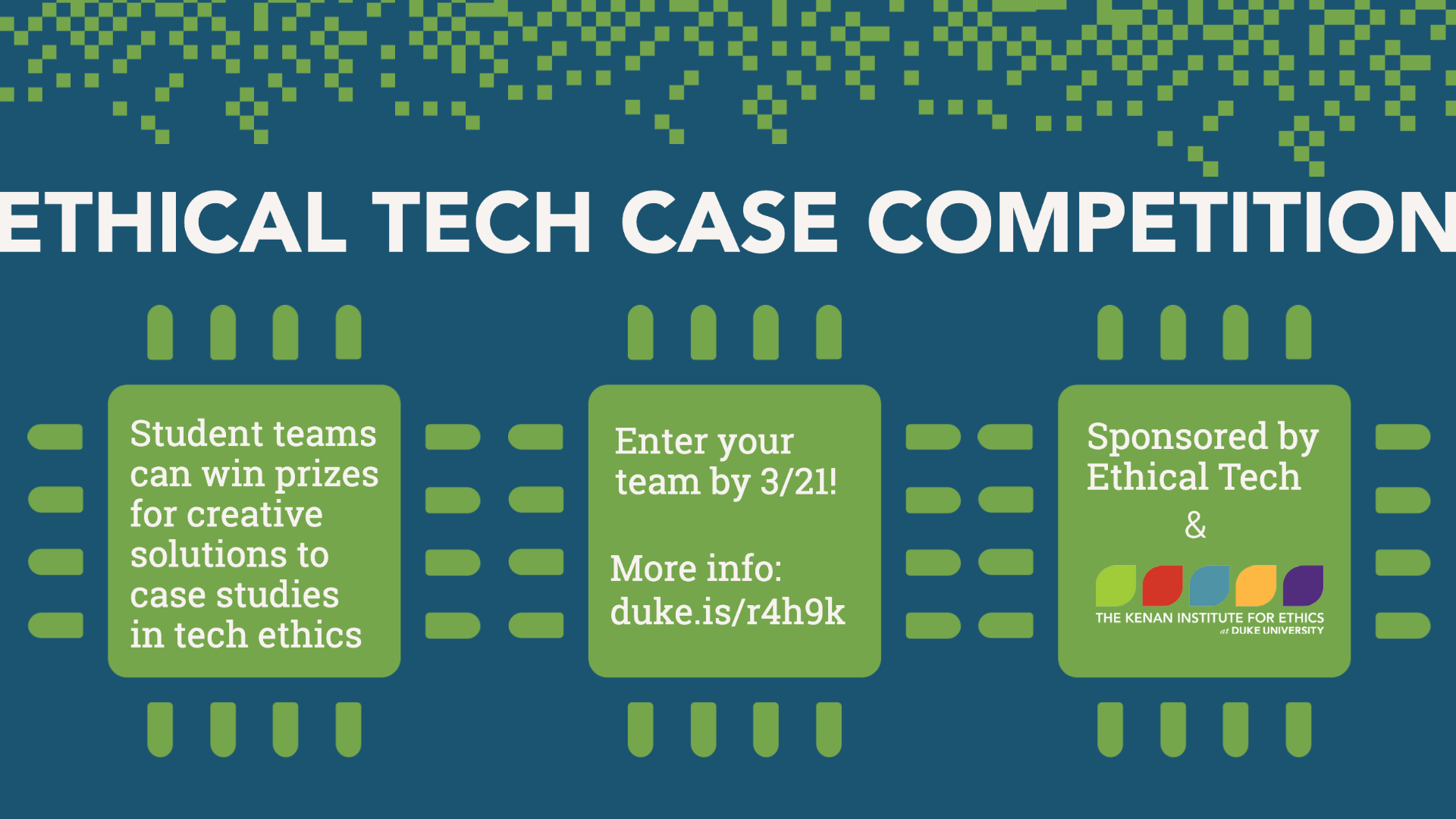 ETHICAL TECH CASE COMPETITION Student teams can win prizes for creative solutions to case studies in tech ethics Enter your team by 3/21! More info: duke.is/r4h9k Sponsored by Ethical Tech & the Kenan Institute for Ethics at Duke University