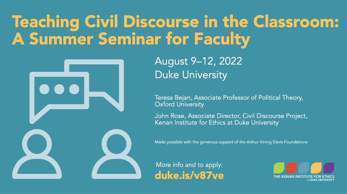 Teaching Civil Discourse in the Classroom: A Summer Seminar for Faculty August 9-12, 2022 Duke University Teresa Bejan, Associate Professor of Political Theory, Oxford University John Rose, Associate Director, Civil Discourse Project, Kenan Institute for Ethics at Duke University Made possible with the generous support of the Arthur Vining Davis Foundations More info and to apply: duke.is/v87ve