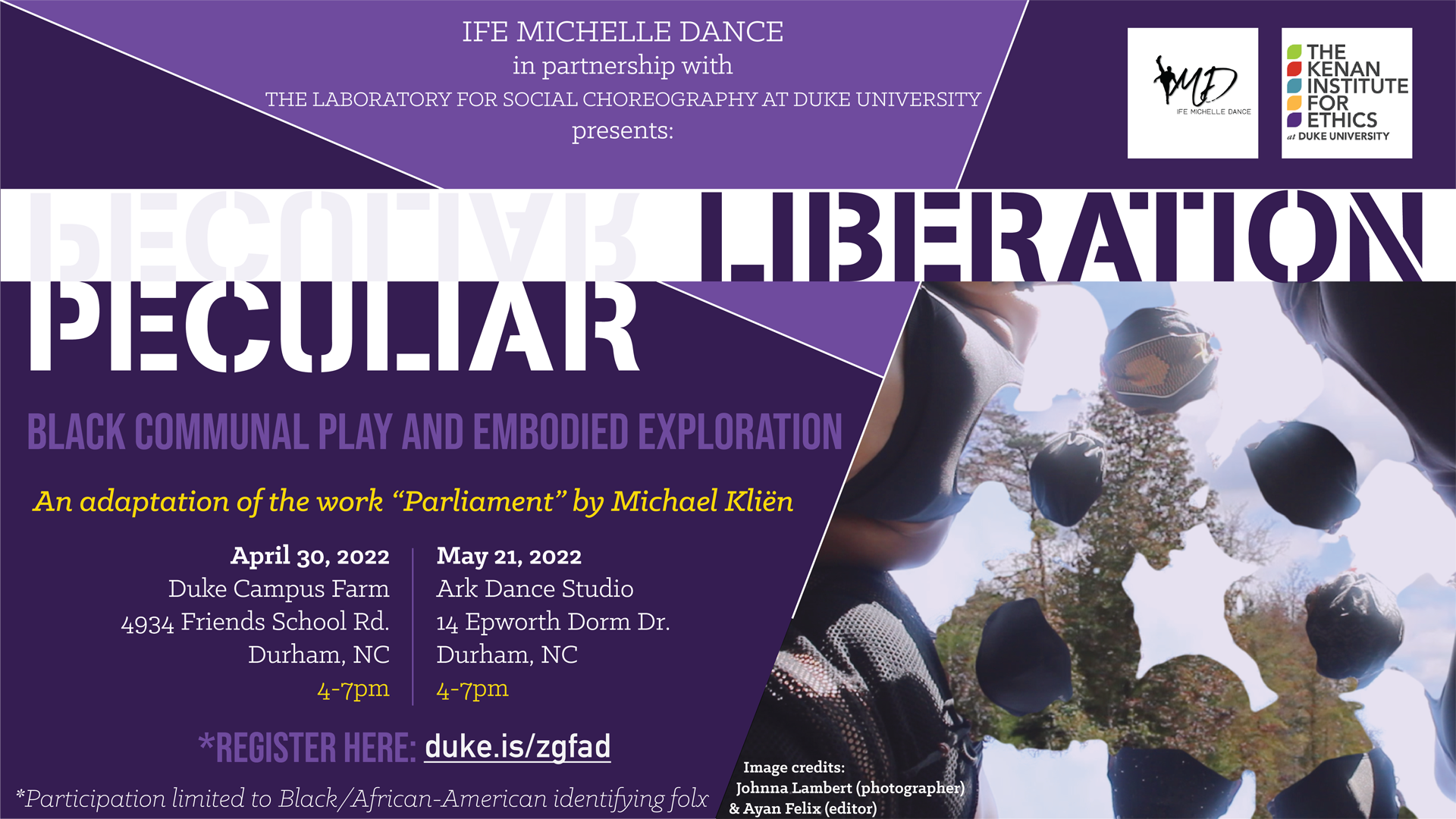 Ife Michelle Dance in partnership with the Laboratory for Social Choreography presents "Pecular Liberation" Black communal play and embodied exploration. An adaptation of the work "Parliament" by Michael Kliën. April 30, Duke Campus Farm, 4934 Friends School Rd, Durham, NC, 4-7pm. May 21, Ark Dance Studio, 14 Epworth Ln, Durham, NC, 4-7pm. Register here: duke.is/zgfad. *Participation limited to Black/African-American identifying folx.