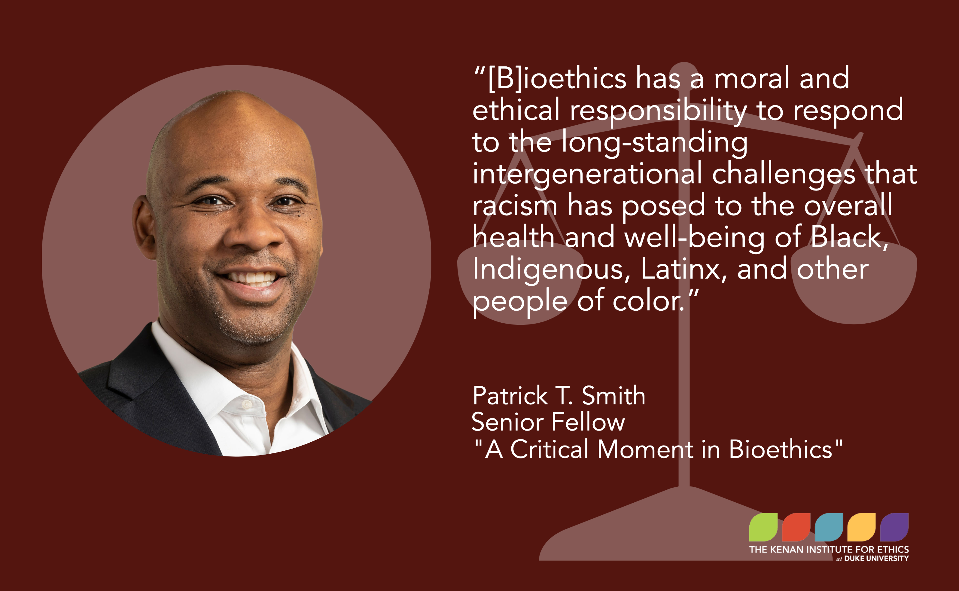“[B]ioethics has a moral and ethical responsibility to respond to the long-standing intergenerational challenges that racism has posed to the overall health and well-being of Black, Indigenous, Latinx, and other people of color.” Patrick Smith, Senior Fellow