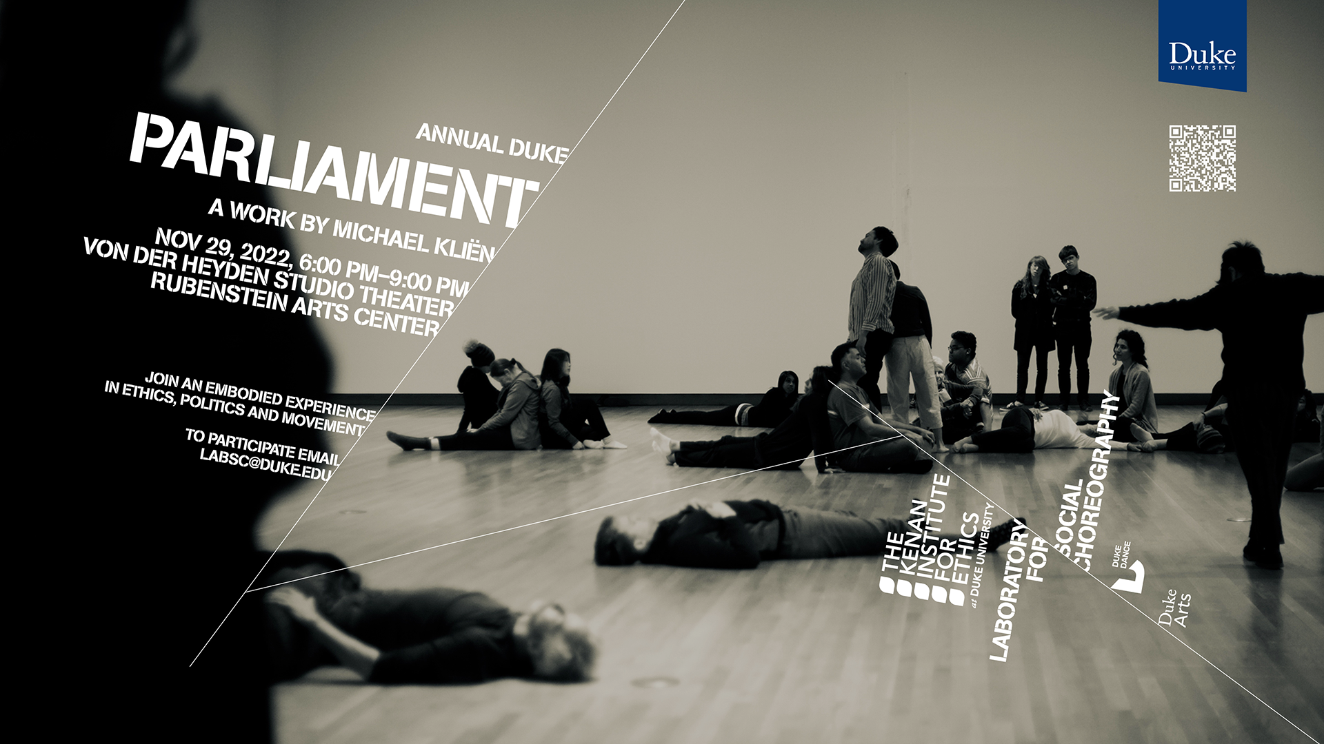 Black and ecru-toned photograph of people in gallery space. Some lie on the floor, some sit or stand in small groups, some dance. Annual Duke Parliament A Work by Michael Kliën Nov. 29, 2022, 6:00PM–9:00PM Von der Heyden Studio Theater Rubenstein Arts Center Join an Embodied Experience in Ethics, Politics and Movement To participate email labsc@duke.edu Logos for The Kenan Institute for Ethics Laboratory for Social Choreography Duke Dance Duke Arts