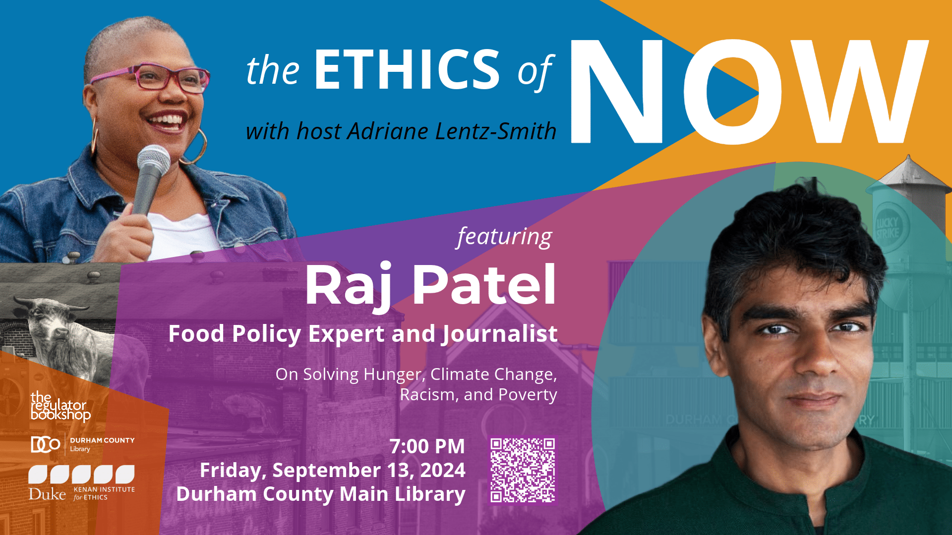 The Ethics of Now with host Adriane Lentz-Smith featuring Raj Patel, food policy expert and journalist, on solving hunger, climate change, racism, and poverty. 7:00pm, Friday, September 13, 2024. Durham County Main Library. Headshot of Adriane Lentz-Smith and headshot of Raj Patel on a color block background with blue, yellow, orange, purple, and teal. Visuals of the Durham bull, the Lucky Strike tower, and downtown Durham facades. Logos of The Regulator Bookshop, Durham County Library, and the Kenan Institute for Ethics.